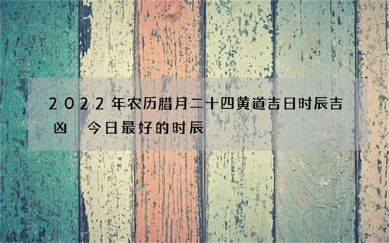 2022年农历腊月二十四黄道吉日时辰吉凶 今日最好的时辰
